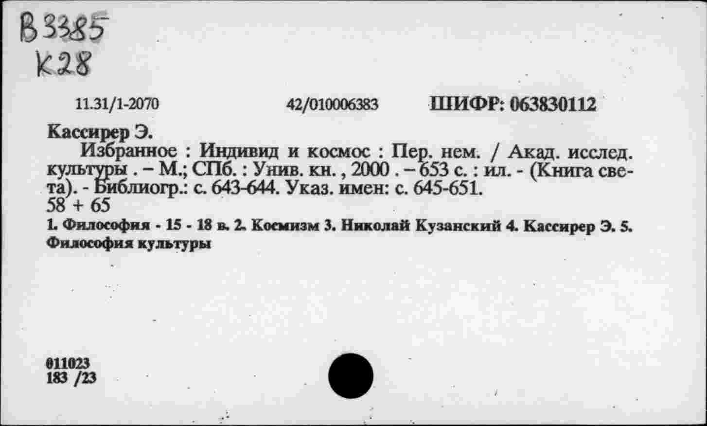 ﻿ВЗШ' т
42/010006383 ШИФР: 063830112
11.31/1-2070
Кассирер Э.
Избранное : Индивид и космос : Пер. нем. / Акад, исслед. культуры . - М.; СПб.: Унив. кн., 2000 . - 653 с.: ил. - (Книга света). - Библиогр.: с. 643-644. Указ, имен: с. 645-651. 58 + 65
1. Философия -15 - 18 в. 2. Космизм 3. Николай Кузанский 4. Кассирер Э. 5. Философия культуры
811023
183 /23